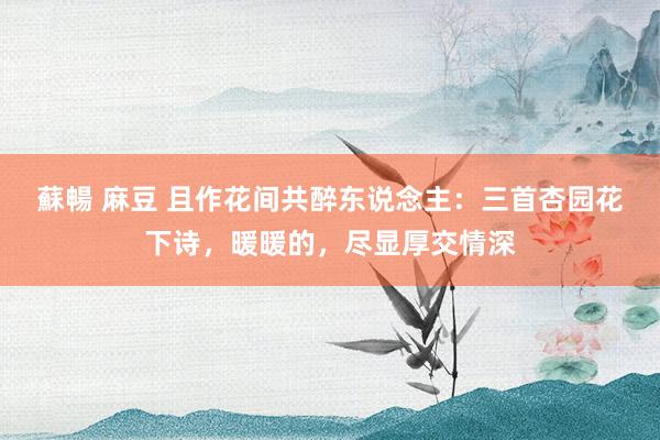 蘇暢 麻豆 且作花间共醉东说念主：三首杏园花下诗，暖暖的，尽显厚交情深