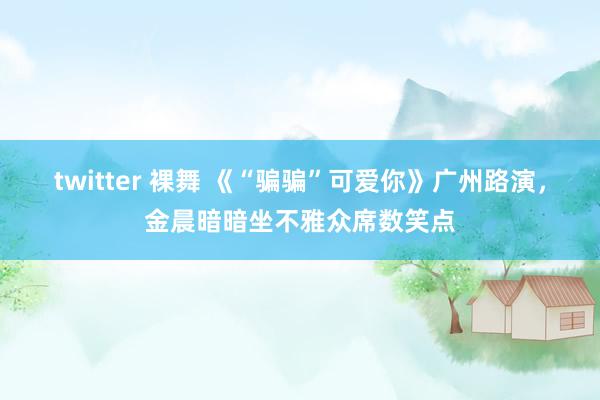 twitter 裸舞 《“骗骗”可爱你》广州路演，金晨暗暗坐不雅众席数笑点