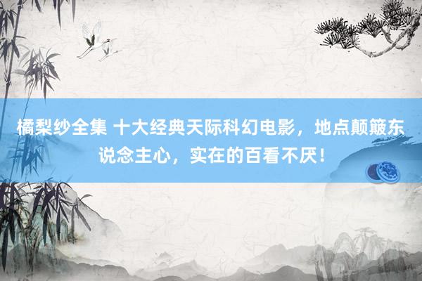 橘梨纱全集 十大经典天际科幻电影，地点颠簸东说念主心，实在的百看不厌！