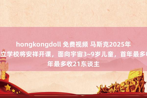 hongkongdoll 免费视频 马斯克2025年新事项：私立学校将安祥开课，面向宇宙3~9岁儿童，首年最多收21东谈主