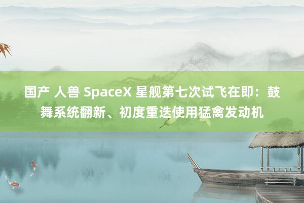 国产 人兽 SpaceX 星舰第七次试飞在即：鼓舞系统翻新、初度重迭使用猛禽发动机