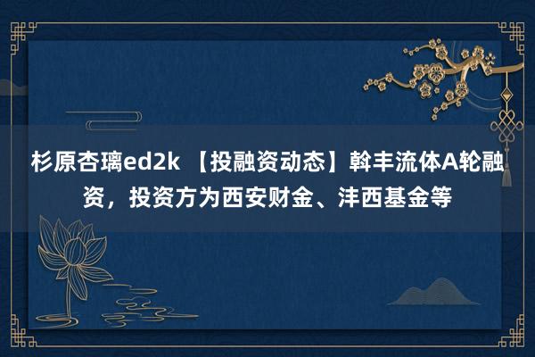 杉原杏璃ed2k 【投融资动态】斡丰流体A轮融资，投资方为西安财金、沣西基金等