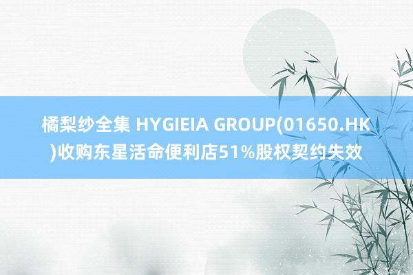 橘梨纱全集 HYGIEIA GROUP(01650.HK)收购东星活命便利店51%股权契约失效