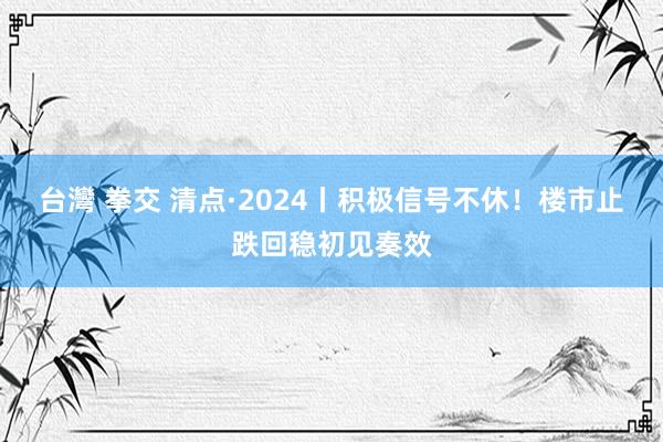 台灣 拳交 清点·2024丨积极信号不休！楼市止跌回稳初见奏效