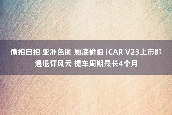 偷拍自拍 亚洲色图 厕底偷拍 iCAR V23上市即遇退订风云 提车周期最长4个月