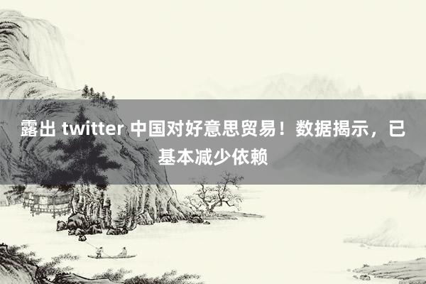 露出 twitter 中国对好意思贸易！数据揭示，已基本减少依赖