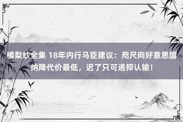 橘梨纱全集 18年内行马臣建议：咫尺向好意思国纳降代价最低，迟了只可遏抑认输！