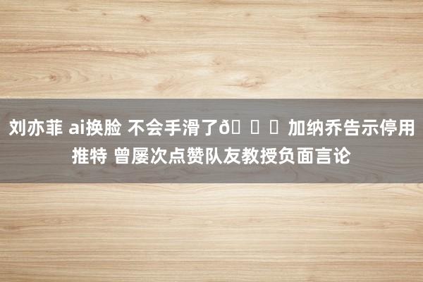 刘亦菲 ai换脸 不会手滑了😅加纳乔告示停用推特 曾屡次点赞队友教授负面言论