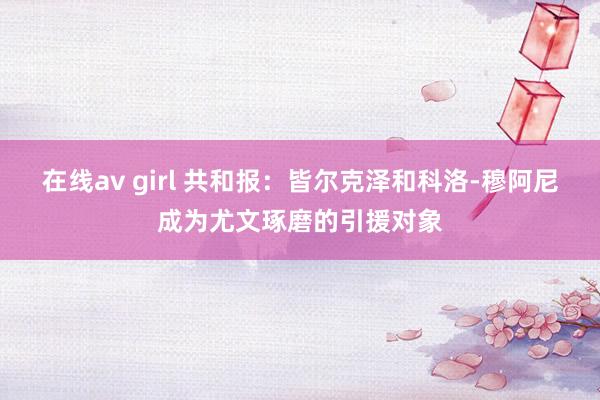 在线av girl 共和报：皆尔克泽和科洛-穆阿尼成为尤文琢磨的引援对象