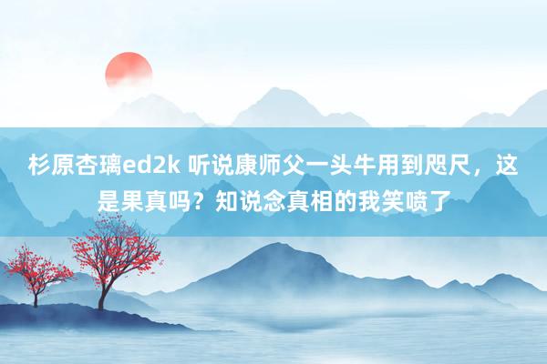 杉原杏璃ed2k 听说康师父一头牛用到咫尺，这是果真吗？知说念真相的我笑喷了