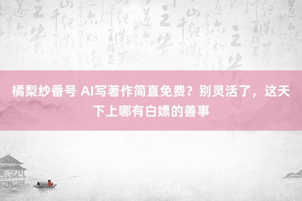 橘梨纱番号 AI写著作简直免费？别灵活了，这天下上哪有白嫖的善事