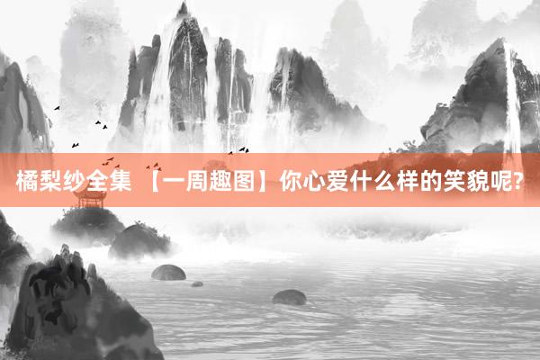 橘梨纱全集 【一周趣图】你心爱什么样的笑貌呢?