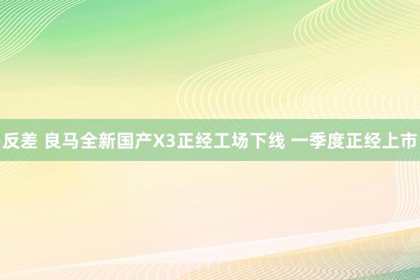 反差 良马全新国产X3正经工场下线 一季度正经上市