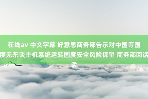 在线av 中文字幕 好意思商务部告示对中国等国度无东谈主机系统运转国度安全风险探望 商务部回话