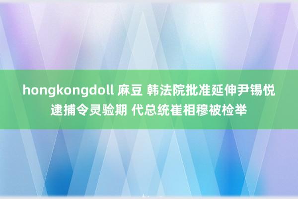 hongkongdoll 麻豆 韩法院批准延伸尹锡悦逮捕令灵验期 代总统崔相穆被检举