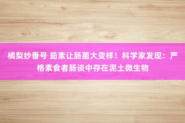 橘梨纱番号 茹素让肠菌大变样！科学家发现：严格素食者肠谈中存在泥土微生物