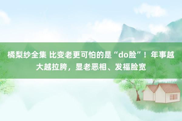 橘梨纱全集 比变老更可怕的是“do脸”！年事越大越拉胯，显老恶相、发福脸宽