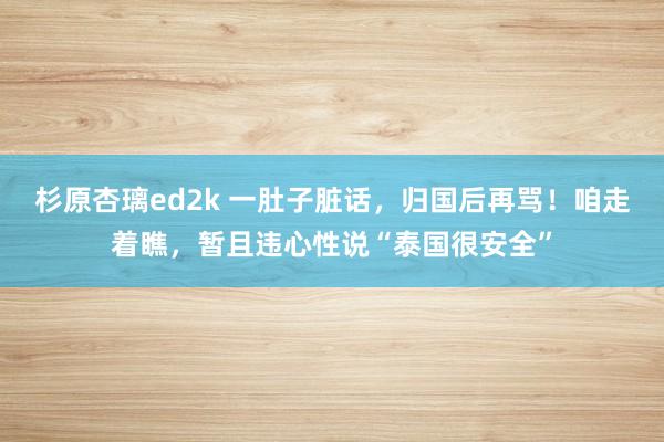 杉原杏璃ed2k 一肚子脏话，归国后再骂！咱走着瞧，暂且违心性说“泰国很安全”