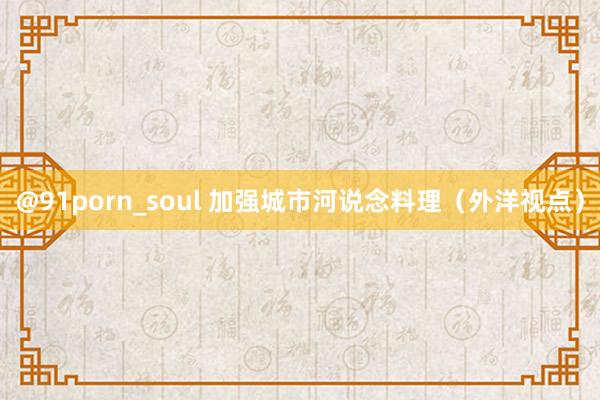 @91porn_soul 加强城市河说念料理（外洋视点）