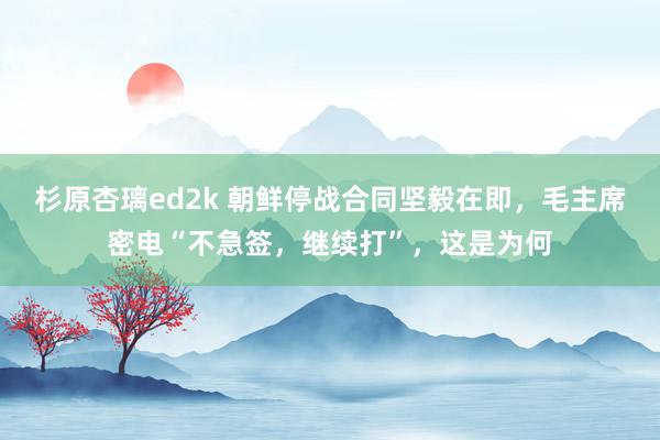 杉原杏璃ed2k 朝鲜停战合同坚毅在即，毛主席密电“不急签，继续打”，这是为何