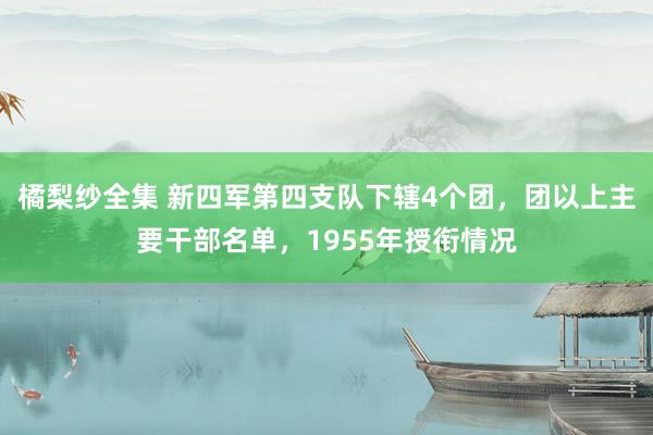 橘梨纱全集 新四军第四支队下辖4个团，团以上主要干部名单，1955年授衔情况