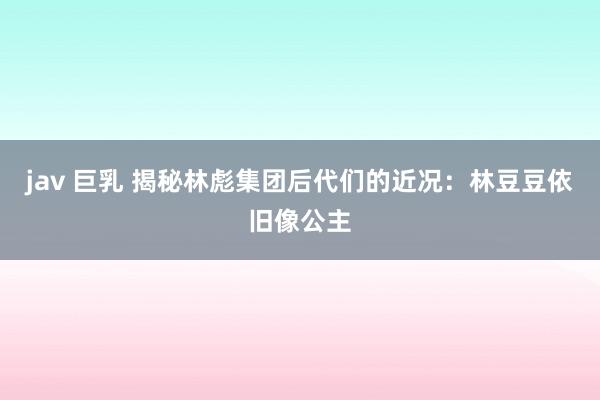 jav 巨乳 揭秘林彪集团后代们的近况：林豆豆依旧像公主