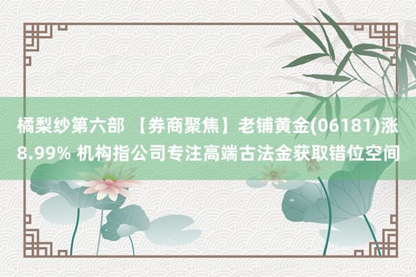 橘梨纱第六部 【券商聚焦】老铺黄金(06181)涨8.99% 机构指公司专注高端古法金获取错位空间