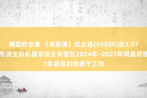 橘梨纱全集 【港股通】优必选(09880)涨3.07% 机构料东谈主形机器东谈主有望在2024年~2027年间最初独揽于工场