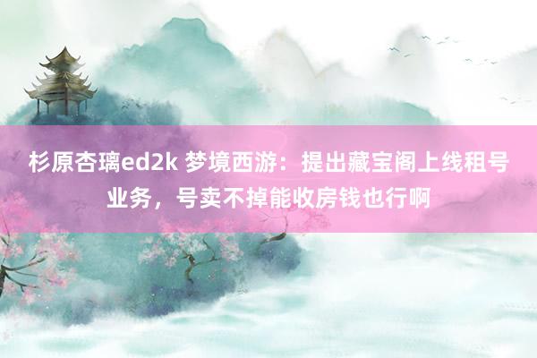 杉原杏璃ed2k 梦境西游：提出藏宝阁上线租号业务，号卖不掉能收房钱也行啊