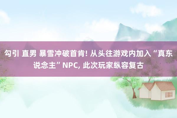 勾引 直男 暴雪冲破首肯! 从头往游戏内加入“真东说念主”NPC， 此次玩家纵容复古