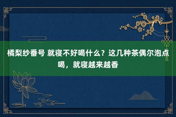 橘梨纱番号 就寝不好喝什么？这几种茶偶尔泡点喝，就寝越来越香