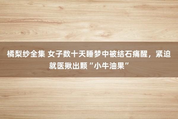 橘梨纱全集 女子数十天睡梦中被结石痛醒，紧迫就医揪出颗“小牛油果”