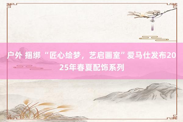 户外 捆绑 “匠心绘梦，艺启画室”爱马仕发布2025年春夏配饰系列