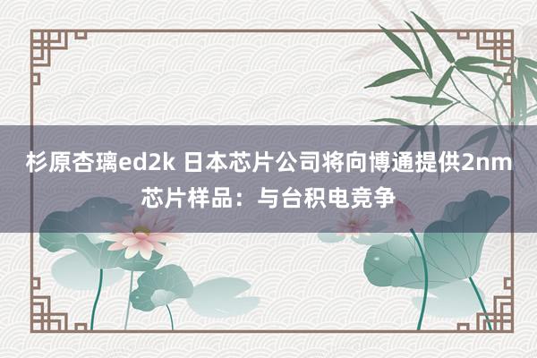 杉原杏璃ed2k 日本芯片公司将向博通提供2nm芯片样品：与台积电竞争