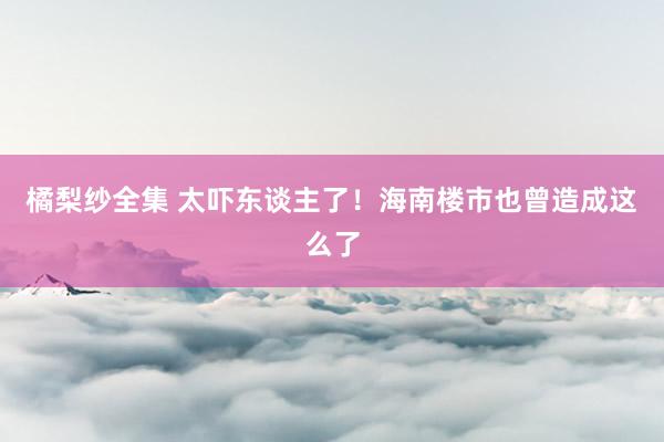 橘梨纱全集 太吓东谈主了！海南楼市也曾造成这么了