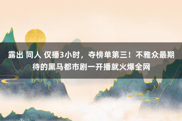 露出 同人 仅播3小时，夺榜单第三！不雅众最期待的黑马都市剧一开播就火爆全网