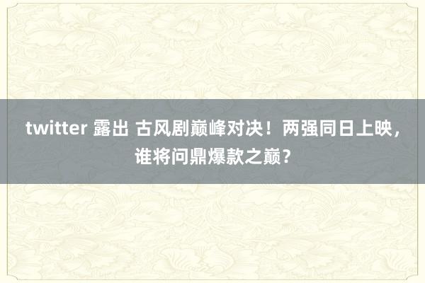 twitter 露出 古风剧巅峰对决！两强同日上映，谁将问鼎爆款之巅？