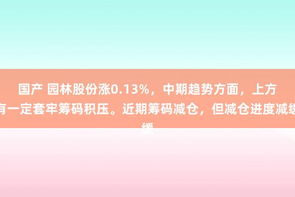 国产 园林股份涨0.13%，中期趋势方面，上方有一定套牢筹码积压。近期筹码减仓，但减仓进度减缓