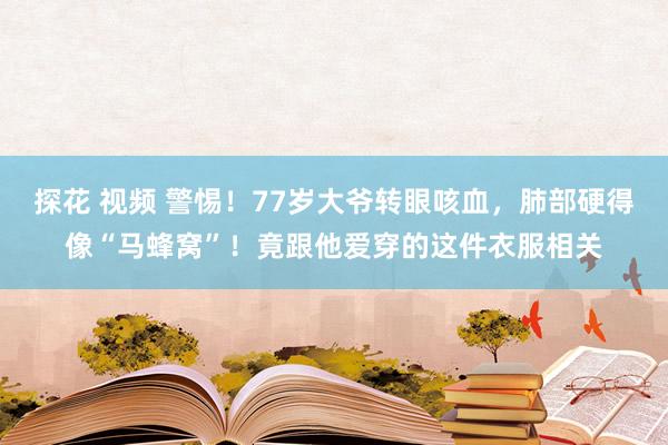 探花 视频 警惕！77岁大爷转眼咳血，肺部硬得像“马蜂窝”！竟跟他爱穿的这件衣服相关