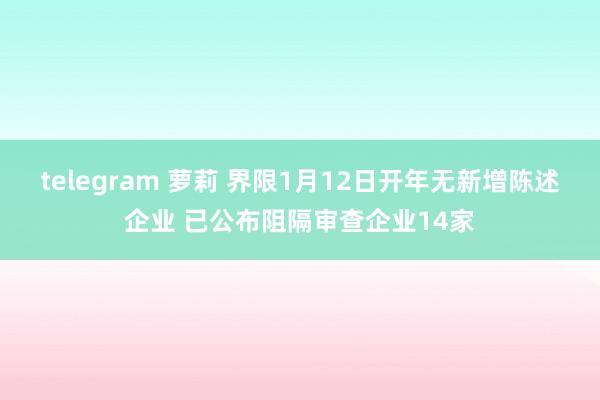 telegram 萝莉 界限1月12日开年无新增陈述企业 已公布阻隔审查企业14家