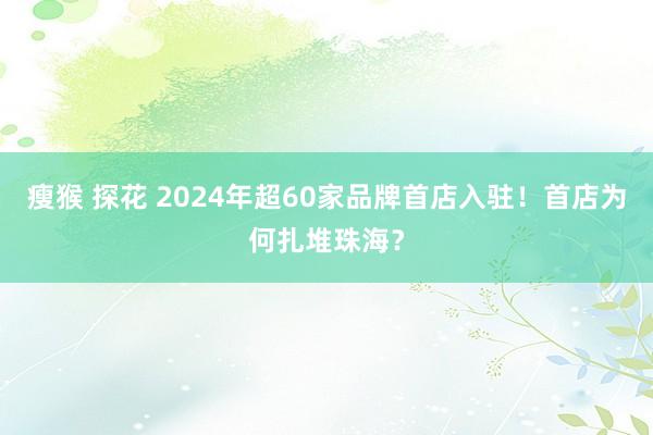 瘦猴 探花 2024年超60家品牌首店入驻！首店为何扎堆珠海？