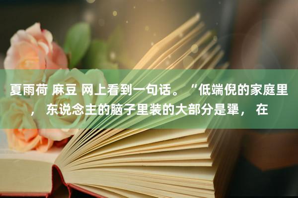 夏雨荷 麻豆 网上看到一句话。 “低端倪的家庭里， 东说念主的脑子里装的大部分是犟， 在