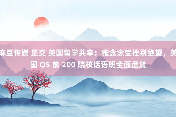 麻豆传媒 足交 英国留学共享：雅念念受挫别绝望，英国 QS 前 200 院校话语班全面盘货