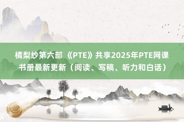 橘梨纱第六部 《PTE》共享2025年PTE网课书册最新更新（阅读、写稿、听力和白话）