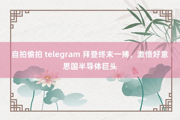 自拍偷拍 telegram 拜登终末一搏，激愤好意思国半导体巨头