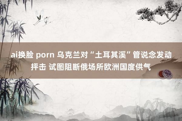 ai换脸 porn 乌克兰对“土耳其溪”管说念发动抨击 试图阻断俄场所欧洲国度供气