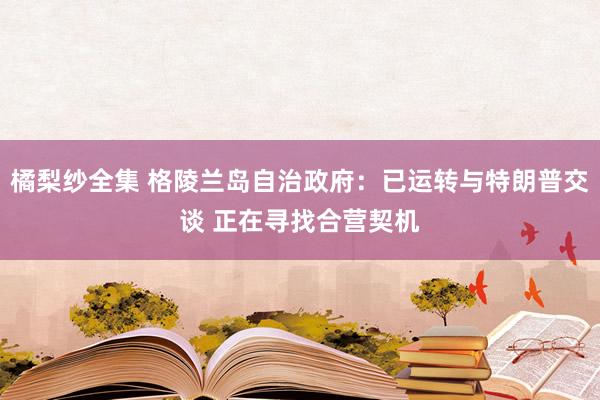 橘梨纱全集 格陵兰岛自治政府：已运转与特朗普交谈 正在寻找合营契机