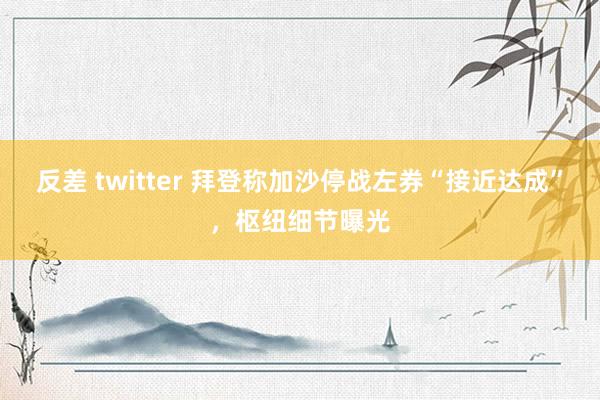 反差 twitter 拜登称加沙停战左券“接近达成”，枢纽细节曝光