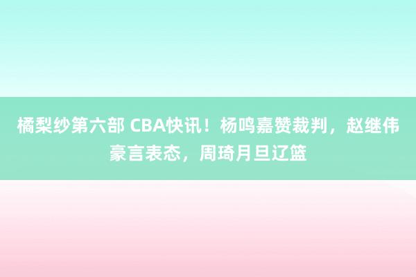 橘梨纱第六部 CBA快讯！杨鸣嘉赞裁判，赵继伟豪言表态，周琦月旦辽篮