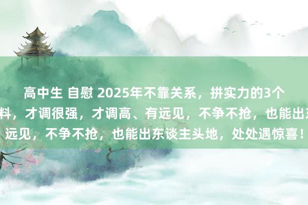 高中生 自慰 2025年不靠关系，拼实力的3个生肖女，不看别东谈主颜料，才调很强，才调高、有远见，不争不抢，也能出东谈主头地，处处遇惊喜！